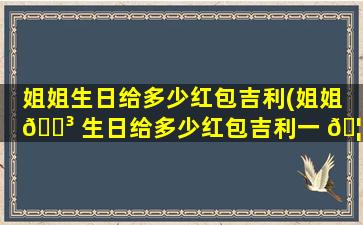 姐姐生日给多少红包吉利(姐姐 🐳 生日给多少红包吉利一 🦁 点)